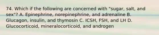 74. Which if the following are concerned with "sugar, salt, and sex"? A. Epinephrine, norepinephrine, and adrenaline B. Glucagon, insulin, and thymosin C. ICSH, FSH, and LH D. Glucocorticoid, mineralocorticoid, and androgen