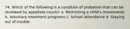 74. Which of the following is a condition of probation that can be reviewed by appellate courts? a. Restricting a child's movements b. Voluntary treatment programs c. School attendance d. Staying out of trouble