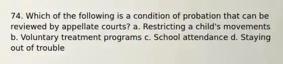 74. Which of the following is a condition of probation that can be reviewed by appellate courts? a. Restricting a child's movements b. Voluntary treatment programs c. School attendance d. Staying out of trouble