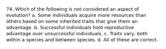 74. Which of the following is not considered an aspect of evolution? a. Some individuals acquire more resources than others based on some inherited traits that give them an advantage. b. Successful individuals hold reproductive advantage over unsuccessful individuals. c. Traits vary, both within a species and between species. d. All of these are correct.