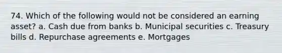 74. Which of the following would not be considered an earning asset? a. Cash due from banks b. Municipal securities c. Treasury bills d. Repurchase agreements e. Mortgages