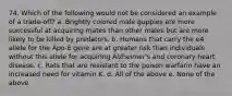 74. Which of the following would not be considered an example of a trade-off? a. Brightly colored male guppies are more successful at acquiring mates than other males but are more likely to be killed by predators. b. Humans that carry the e4 allele for the Apo-E gene are at greater risk than individuals without this allele for acquiring Alzheimer's and coronary heart disease. c. Rats that are resistant to the poison warfarin have an increased need for vitamin K. d. All of the above e. None of the above