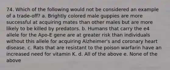 74. Which of the following would not be considered an example of a trade-off? a. Brightly colored male guppies are more successful at acquiring mates than other males but are more likely to be killed by predators. b. Humans that carry the e4 allele for the Apo-E gene are at greater risk than individuals without this allele for acquiring Alzheimer's and coronary heart disease. c. Rats that are resistant to the poison warfarin have an increased need for vitamin K. d. All of the above e. None of the above