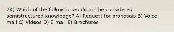 74) Which of the following would not be considered semistructured knowledge? A) Request for proposals B) Voice mail C) Videos D) E-mail E) Brochures