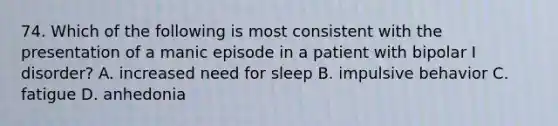 74. Which of the following is most consistent with the presentation of a manic episode in a patient with bipolar I disorder? A. increased need for sleep B. impulsive behavior C. fatigue D. anhedonia