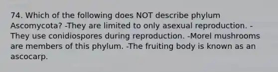 74. Which of the following does NOT describe phylum Ascomycota? -They are limited to only asexual reproduction. -They use conidiospores during reproduction. -Morel mushrooms are members of this phylum. -The fruiting body is known as an ascocarp.