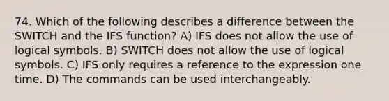 74. Which of the following describes a difference between the SWITCH and the IFS function? A) IFS does not allow the use of logical symbols. B) SWITCH does not allow the use of logical symbols. C) IFS only requires a reference to the expression one time. D) The commands can be used interchangeably.