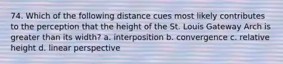 74. Which of the following distance cues most likely contributes to the perception that the height of the St. Louis Gateway Arch is greater than its width? a. interposition b. convergence c. relative height d. linear perspective