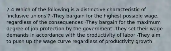 7.4 Which of the following is a distinctive characteristic of 'inclusive unions'? -They bargain for the highest possible wage, regardless of the consequences -They bargain for the maximum degree of job protection by the government -They set their wage demands in accordance with the productivity of labor -They aim to push up the wage curve regardless of productivity growth