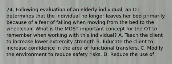 74. Following evaluation of an elderly individual, an OT determines that the individual no longer leaves her bed primarily because of a fear of falling when moving from the bed to the wheelchair. What is the MOST important concept for the OT to remember when working with this individual? A. Teach the client to increase lower extremity strength B. Educate the client to increase confidence in the area of functional transfers. C. Modify the environment to reduce safety risks. D. Reduce the use of