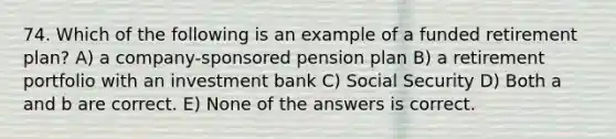 74. Which of the following is an example of a funded retirement plan? A) a company-sponsored pension plan B) a retirement portfolio with an investment bank C) Social Security D) Both a and b are correct. E) None of the answers is correct.