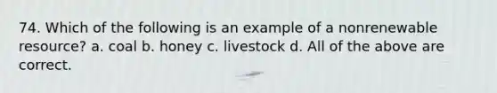 74. Which of the following is an example of a nonrenewable resource? a. coal b. honey c. livestock d. All of the above are correct.