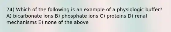 74) Which of the following is an example of a physiologic buffer? A) bicarbonate ions B) phosphate ions C) proteins D) renal mechanisms E) none of the above