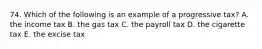 74. Which of the following is an example of a progressive tax? A. the income tax B. the gas tax C. the payroll tax D. the cigarette tax E. the excise tax