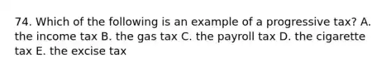 74. Which of the following is an example of a progressive tax? A. the income tax B. the gas tax C. the payroll tax D. the cigarette tax E. the excise tax