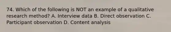 74. Which of the following is NOT an example of a qualitative research method? A. Interview data B. Direct observation C. Participant observation D. Content analysis