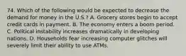 74. Which of the following would be expected to decrease the demand for money in the U.S.? A. Grocery stores begin to accept credit cards in payment. B. The economy enters a boom period. C. Political instability increases dramatically in developing nations. D. Households fear increasing computer glitches will severely limit their ability to use ATMs.