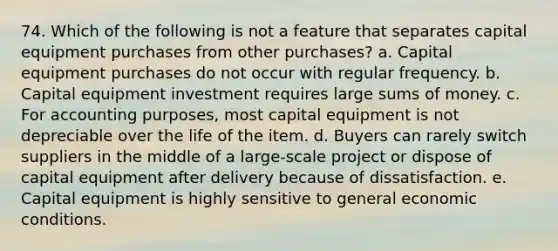 74. ​Which of the following is not a feature that separates capital equipment purchases from other purchases? a. Capital equipment purchases do not occur with regular frequency. b. Capital equipment investment requires large sums of money. c. For accounting purposes, most capital equipment is not depreciable over the life of the item. d. Buyers can rarely switch suppliers in the middle of a large-scale project or dispose of capital equipment after delivery because of dissatisfaction. e. Capital equipment is highly sensitive to general economic conditions.