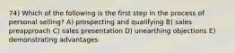 74) Which of the following is the first step in the process of personal selling? A) prospecting and qualifying B) sales preapproach C) sales presentation D) unearthing objections E) demonstrating advantages