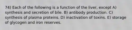 74) Each of the following is a function of the liver, except A) synthesis and secretion of bile. B) antibody production. C) synthesis of plasma proteins. D) inactivation of toxins. E) storage of glycogen and iron reserves.