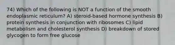 74) Which of the following is NOT a function of the smooth endoplasmic reticulum? A) steroid-based hormone synthesis B) protein synthesis in conjunction with ribosomes C) lipid metabolism and cholesterol synthesis D) breakdown of stored glycogen to form free glucose