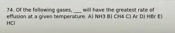 74. Of the following gases, ___ will have the greatest rate of effusion at a given temperature. A) NH3 B) CH4 C) Ar D) HBr E) HCl