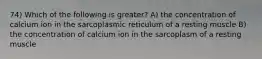 74) Which of the following is greater? A) the concentration of calcium ion in the sarcoplasmic reticulum of a resting muscle B) the concentration of calcium ion in the sarcoplasm of a resting muscle