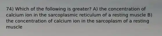 74) Which of the following is greater? A) the concentration of calcium ion in the sarcoplasmic reticulum of a resting muscle B) the concentration of calcium ion in the sarcoplasm of a resting muscle