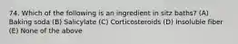 74. Which of the following is an ingredient in sitz baths? (A) Baking soda (B) Salicylate (C) Corticosteroids (D) Insoluble fiber (E) None of the above