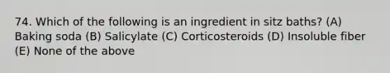 74. Which of the following is an ingredient in sitz baths? (A) Baking soda (B) Salicylate (C) Corticosteroids (D) Insoluble fiber (E) None of the above