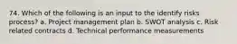 74. Which of the following is an input to the identify risks process? a. Project management plan b. SWOT analysis c. Risk related contracts d. Technical performance measurements