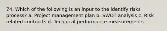 74. Which of the following is an input to the identify risks process? a. Project management plan b. SWOT analysis c. Risk related contracts d. Technical performance measurements