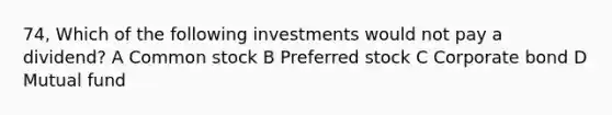 74, Which of the following investments would not pay a dividend? A Common stock B Preferred stock C Corporate bond D Mutual fund