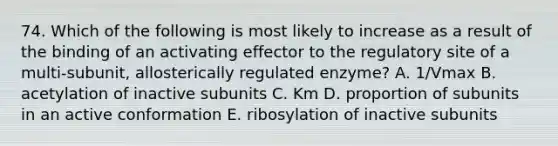 74. Which of the following is most likely to increase as a result of the binding of an activating effector to the regulatory site of a multi-subunit, allosterically regulated enzyme? A. 1/Vmax B. acetylation of inactive subunits C. Km D. proportion of subunits in an active conformation E. ribosylation of inactive subunits