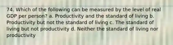 74. Which of the following can be measured by the level of real GDP per person? a. Productivity and the standard of living b. Productivity but not the standard of living c. The standard of living but not productivity d. Neither the standard of living nor productivity