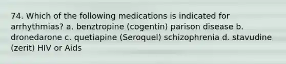 74. Which of the following medications is indicated for arrhythmias? a. benztropine (cogentin) parison disease b. dronedarone c. quetiapine (Seroquel) schizophrenia d. stavudine (zerit) HIV or Aids