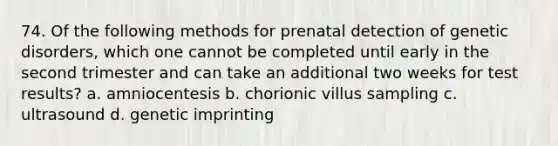 74. Of the following methods for prenatal detection of genetic disorders, which one cannot be completed until early in the second trimester and can take an additional two weeks for test results? a. amniocentesis b. chorionic villus sampling c. ultrasound d. genetic imprinting