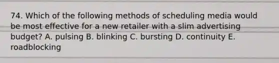 74. Which of the following methods of scheduling media would be most effective for a new retailer with a slim advertising budget? A. pulsing B. blinking C. bursting D. continuity E. roadblocking