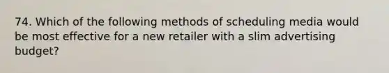 74. Which of the following methods of scheduling media would be most effective for a new retailer with a slim advertising budget?