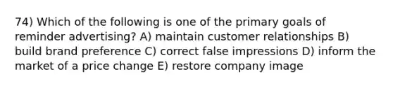 74) Which of the following is one of the primary goals of reminder advertising? A) maintain customer relationships B) build brand preference C) correct false impressions D) inform the market of a price change E) restore company image