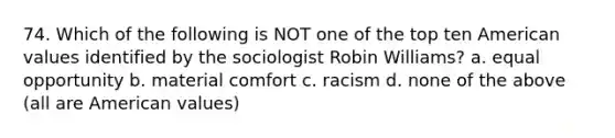 74. Which of the following is NOT one of the top ten American values identified by the sociologist Robin Williams? a. equal opportunity b. material comfort c. racism d. none of the above (all are American values)