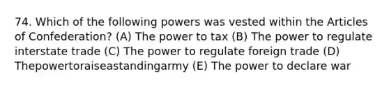 74. Which of the following powers was vested within the Articles of Confederation? (A) The power to tax (B) The power to regulate interstate trade (C) The power to regulate foreign trade (D) Thepowertoraiseastandingarmy (E) The power to declare war