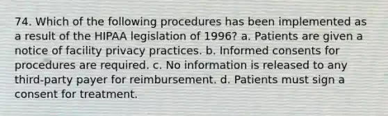 74. Which of the following procedures has been implemented as a result of the HIPAA legislation of 1996? a. Patients are given a notice of facility privacy practices. b. Informed consents for procedures are required. c. No information is released to any third-party payer for reimbursement. d. Patients must sign a consent for treatment.