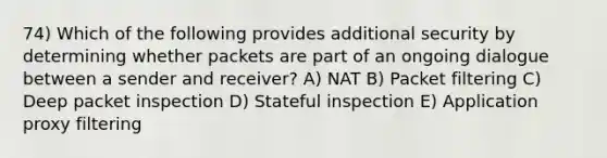 74) Which of the following provides additional security by determining whether packets are part of an ongoing dialogue between a sender and receiver? A) NAT B) Packet filtering C) Deep packet inspection D) Stateful inspection E) Application proxy filtering