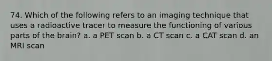 74. Which of the following refers to an imaging technique that uses a radioactive tracer to measure the functioning of various parts of the brain? a. a PET scan b. a CT scan c. a CAT scan d. an MRI scan