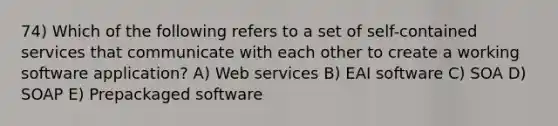 74) Which of the following refers to a set of self-contained services that communicate with each other to create a working software application? A) Web services B) EAI software C) SOA D) SOAP E) Prepackaged software