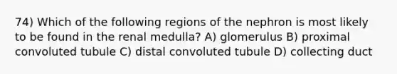 74) Which of the following regions of the nephron is most likely to be found in the renal medulla? A) glomerulus B) proximal convoluted tubule C) distal convoluted tubule D) collecting duct