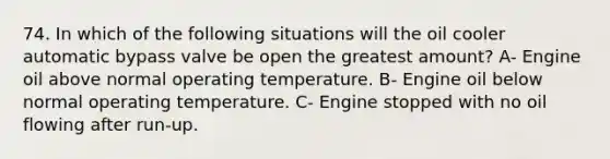 74. In which of the following situations will the oil cooler automatic bypass valve be open the greatest amount? A- Engine oil above normal operating temperature. B- Engine oil below normal operating temperature. C- Engine stopped with no oil flowing after run-up.