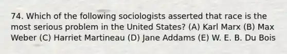 74. Which of the following sociologists asserted that race is the most serious problem in the United States? (A) Karl Marx (B) Max Weber (C) Harriet Martineau (D) Jane Addams (E) W. E. B. Du Bois