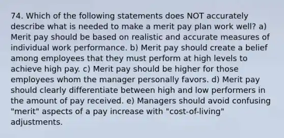 74. Which of the following statements does NOT accurately describe what is needed to make a merit pay plan work well? a) Merit pay should be based on realistic and accurate measures of individual work performance. b) Merit pay should create a belief among employees that they must perform at high levels to achieve high pay. c) Merit pay should be higher for those employees whom the manager personally favors. d) Merit pay should clearly differentiate between high and low performers in the amount of pay received. e) Managers should avoid confusing "merit" aspects of a pay increase with "cost-of-living" adjustments.